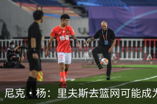 尼克·杨：里夫斯去篮网可能成为下个布伦森 但要承担风险