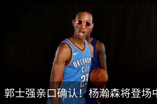 郭士强亲口确认！杨瀚森将登场中国男篮23号与荷兰热身赛